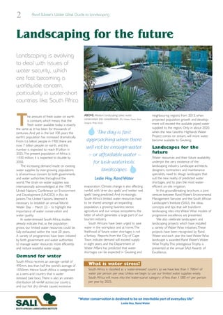 2           Rand Water’s Water Wise Guide to Landscaping




Landscaping for the future
Landscaping is evolving
to deal with issues of
water security, which
are fast becoming a
worldwide concern,
particularly in water-short
countries like South Africa


T        he amount of fresh water on earth           ABOVE: Modern landscaping takes water                          neighbouring regions from 2013, when
                                                     conservation into consideration. (Pic: Chelsea Flower Show.    projected population growth and develop-
         is constant, which means that the
                                                     Designer: Philip Nash)                                         ment will exceed the available piped water
         fresh water available today is exactly
the same as it has been for thousands of                                                                            supplied to the region. Only in about 2020,
centuries. And yet in the last 100 years the                 The day is fast                                        when the new Lesotho Highlands Water
earth’s population has increased dramatically.                                                                      Project comes on stream, will more water
From 1,6 billion people in 1900 there are              approaching when there                                       become available to Gauteng.
now 7 billion people on earth, and this
number is expected to reach 8 billion in
                                                       will not be enough water                                     Landscapes for the
                                                                                                                    future
2025.The present population of Africa is                – or affordable water –                                     Water resources and their future availability
1 030 million; it is expected to double by
2050.                                                      for lush waterholic                                      underpin the very existence of the
    The increasing demand made on existing                                                                          landscaping industry. Landscape architects,
water supplies by ever-growing populations                     landscapes                                           designers, contractors and maintenance
is of enormous concern to both governments                                                                          specialists, need to design landscapes that
and water authorities throughout the                             Leslie Hoy, Rand Water                             suit the new reality of predicted water
world.The strain on water supplies was                                                                              shortages, and to plan the most water-
internationally acknowledged at the 1992             evaporation. Climate change is also affecting                  efficient on-site irrigation.
United Nations Conference on Environment             rainfall, with ‘drier dry spells’ and ‘wetter wet                  In this groundbreaking brochure, a joint
and Development (UNCED) in Rio de                    spells’ being predicted. And increasingly,                     venture between Rand Water’s Environmental
Janeiro.The United Nations deemed it                 South Africa’s limited water resources have                    Management Services and the South African
necessary to establish an annual World               to be shared amongst an expanding                              Landscaper’s Institute (SALI), the ideas,
Water Day – March 22 – to highlight the              population, a growing business sector,                         concepts and tips that will transform
importance of water conservation and                 agriculture and our unique ecosystems, the                     landscaping sites into Water Wise models of
water quality.                                       latter of which generates a large part of our                  progressive excellence are presented.
    In water-stressed South Africa, studies          tourism industry.                                                  We also celebrate landscapers and
already indicate that, as the population                 South Africans have been urged to save                     landscaping projects which have installed
grows, our limited water resources could be          water in the workplace and at home.The                         a variety of Water Wise initiatives.These
fully exhausted within the next 20 years.            likelihood of future water shortages is not                    projects have been recognised by Rand
A variety of programmes have been initiated          a fantasy. Reports from the City of Cape                       Water and each year the best Water Wise
by both government and water authorities             Town indicate demand will exceed supply                        landscape is awarded Rand Water’s Water
to manage water resources more efficiently           in eight years, and the Department of                          Wise Trophy.This prestigeous Trophy is
and reduce wasteful water usage.                     Water Affairs has predicted that water                         presented at the annual SALI Awards of
                                                     shortages can be expected in Gauteng and                       Excellence.
Demand for water
South Africa receives an average rainfall of
495mm, less than half the world’s average of              What is water stress?
1050mm. Hence South Africa is categorised                 South Africa is classified as a ‘water-stressed’ country as we have less than 1 700m3 of
as a semi-arid country that is water                      water per person per year. Unless we begin to use our limited water supplies wisely,
stressed (see box).There is also an uneven                South Africa will move into the ‘water-scarce’ category of less than 1 000 m3 per person
distribution of rainfall across our country,              per year by 2025.
and our hot dry climate causes excessive


                                                  “Water conservation is destined to be an inevitable part of everyday life”
                                                                                           Leslie Hoy, Rand Water
 