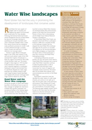 Rand Water’s Water Wise Guide to Landscaping
                                                                                                                                                         3

Water Wise landscapes                                                                                     Become a water
                                                                                                          steward
                                                                                                          Water conservation can serve as an
                                                                                                          integral part of corporate sustain-
Rand Water has led the way in promoting the                                                               ability practices, or the ‘greening’ of
                                                                                                          a business. Many often think of
development of landscapes that conserve water                                                             ‘greening’ as a technique that focuses
                                                                                                          on energy savings, but it is important
                                                                                                          to not forget the importance of ‘saving


R        and Water, the main supplier of
         potable water to Gauteng and
         neighbouring regions, has promoted
water conservation for many decades.
Following international trends, the Environ-
                                                      launched numerous Water Wise initiatives
                                                      and developed Water Wise demonstration
                                                      gardens at the Delta Park Environmental
                                                      Centre in Victory Park in Johannesburg
                                                      and the Walter Sisulu National Botanical
                                                                                                          blue’. Not only is water a limited
                                                                                                          natural resource, but there is also a
                                                                                                          fundamental water-energy connection
                                                                                                          as the treatment and delivery of
                                                                                                          water requires a great deal of energy.
mental Management Services of Rand Water              Gardens in Roodepoort.                                  Being an active water steward is
has become increasingly interested in                     A Rand Water Water Wise Trophy was              one more way to enhance a company’s
quantifying the amount of potable water               donated to the South African Landscapers            image and improve employee pride
used in landscapes. (Potable water is water           Institute in 2000 and is awarded annually           and motivation. Besides positive PR,
from natural sources that has undergone               to the landscape company that has                   an organisation will benefit with cost
costly purification processes to render it safe       designed the most Water Wise landscape              savings, including lower maintenance
to drink. Delivered through a complex                 (see page 34).This award is an accolade             and equipment replacement costs, in
system of pipes and reservoirs, it is often           of recognition for the winning landscapers          addition to reductions in water bills.
referred to as municipal water).                      and is highly prestigious, as it guarantees             A number of prestigious
    Interest in water efficient landscapes            the future clients of these landscapers a           organisations provide guidelines on
began in the 1970s, when research in the              team fully conversant with Water Wise               how businesses can practice environ-
semi-arid, south-western states of the USA            landscaping principles.                             mental conservation in general,
indicated that irrigation of landscapes in                Landscaping professionals and plant             including water conservation. These
these dry regions accounted for about 50%             growers are now well aware of the need to           include the American Audubon
of total domestic water use. The severe               create Water Wise landscapes that conserve          Cooperative Sanctuary Programme,
drought in these regions in 1977 resulted             water. Rand Water researchers continue              the International Organisation for
in the imposition of water restrictions               to keep the general public, as well as              Standardisation and the South African
which impacted negatively on landscapes.              professionals, informed about water                 Heritage Environmental Management
Subsequent research demonstrated that,                conservation by means of magazine and               Company. All give recognition for
if a specifically designed low water usage            newspaper articles, brochures, informative          achievement of their objectives.
landscape was installed (instead of high              talks, and the Water Wise website. (Visit               In every business or factory there
water usage European-inspired plantings),             www.randwater.co.za and click on the Water          are simple steps that can be taken to
and irrigated with precision, landscape water         Wise logo.)                                         conserve water.These include fixing
usage could be reduced by about 70%.                      Rand Water’s researchers have also              leaks, installing low-flow showerheads,
                                                      identified the water needs of a wide range          installing high efficiency toilets,
Rand Water and the                                    of plants, and continue to be right up to           installing Water Wise landscaping and
Water Wise campaign                                   date with the latest water saving techniques        recycling processed water. However,
During the drought of 1994/5, Rand Water              and products.These findings are of major            the best savings will occur if a
launched a Horticultural Forum as part of             interest to South African landscapers, who          business creates an overall water
their campaign to highlight the importance            are at the forefront of innovative design.          management plan.
of Water Wise gardens, landscapes and                 The following pages highlight research which            The three best practices for all
recreational facilities in the Gauteng region.        focuses on the many ways that the water             organisations are:
Shortly thereafter the Water Wise brand               needs of an attractive landscape can be             • Have a goal to save water.
was launched. Since then, Rand Water have             reduced to the absolute minimum.                    • Identify and implement water
                                                                                                             efficiency measures.
                                                                                                          • Monitor savings and progress.


                                                                                                     LEFT: Businesses can conserve water by installing
                                                                                                     an attractive Water Wise pavement planting rather
                                                                                                     than simply lawn as shown here at the entrance
                                                                                                     of the Waterfront Office Park in Cape Town.
                                                                                                     Landscapers: Greenacres Landscapes.
                                                                                                     (Pic: Courtesy of SALI)
                                                                                                     FAR LEFT: Launched in March, 2011, the Water
                                                                                                     Wise garden at the Walter Sisulu National Botanical
                                                                                                     Gardens includes water harvesting techniques, hydro
                                                                                                     zoning, indigenous low water plants and a variety
                                                                                                     of mulching techniques. It also proves that water wise
                                                                                                     gardens can be enormously attractive.



       “One of the most difficult things is not to change society, but to change yourself”
                                                  - Nelson Mandela
 