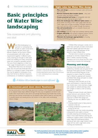 4                Rand Water’s Water Wise Guide to Landscaping                                     Eight rules for Water Wise design
                                                                                                  • Plan and design to conserve municipal water and harvest
                                                                                                    free rainwater.

Basic principles                                                                                  • Remove declared alien invader plants – they over-
                                                                                                    consume water and destroy habitats.
                                                                                                  • Create practical turf areas of manageable sizes and
                                                                                                    shapes, and select appropriate grass types.

of Water Wise                                                                                     • Zone the landscape into different hydro zones and
                                                                                                    group plants according to their water usage. Make the low
                                                                                                    water usage zone as large as possible.Thereafter, determine

landscaping                                                                                         how much and how often to water through the seasons.
                                                                                                  • Use soil amendments such as compost, manure and
                                                                                                    water retentive polymers.
                                                                                                  • Use mulches, especially in high and moderate watering zones.
                                                                                                  • Irrigate efficiently with properly designed systems, and by
Site assessment and planning                                                                        applying the right amount of water at the right time.
                                                                                                  • Maintain the landscape appropriately by mowing,
are vital                                                                                           pruning and fertilising properly.




W               ater Wise landscaping is an
                approach to landscaping that
                focuses on water conservation.
Climate-appropriate plant choice and
efficient irrigation are key factors. Others
                                                                                                                             A Water Wise landscape is simply one in
                                                                                                                         which basic principles of water conservation
                                                                                                                         have been applied right from the start –
                                                                                                                         although any existing landscape can be
                                                                                                                         altered to make it Water Wise.
are grouping plants with similar water                                                                                       The best time to convert an existing
requirements together in different hydro                                                                                 landscape to one that is Water Wise is
zones, watering just enough to meet plant                                                                                when it needs a revamp. If building
needs, and installing non-water consuming                                                                                alterations are to be carried out, this is also
areas, such as paved or gravelled sections.                                                                              a good time to reassess the landscaping.
The use of local indigenous or other low
water usage introduced plants is a priority.                                                                             Planning and design
    Being Water Wise does not necessarily                                                                                Planning involves identifying the client’s
imply only one particular landscape style.           Planning to make the best use of site assets and                    preferences, intended uses and goals for the
Rather, it is a concept of water conservation        limitations is important. At the Mount Grace Hotel in               landscape.These goals are then combined
that may be applied to landscapes of any             Gauteng, sloping ground permits water to be harvested               with the environmental features of the
style, from formal to informal in layout, to         in a dam. Landscaping: Servest Landscaping.                         property to create a map.This ‘synthesis
contemporary or traditional in appearance.           (Pic: Courtesy of SALI)                                             map’ is refined by applying both standard
                                                                                                                         and Water Wise design principles to create
                       A Water Wise landscape is cost efficient                                                          an attractive landscape.
                                                                                                                             Planning to make the best use of site
                                                                                                                         assets and limitations is important. Assets
                                                                                                                         may include views, rocky outcrops, a boggy
   A retention pond slows down floodwater                                                                                area suitable for wetland plantings, areas
                                                                                                                         with sunlight or shade, as well as existing
   During construction of the Echo Edge apartment building in Port Elizabeth the vegetation                              vegetation.
   on an adjacent steep slope suffered damage.The area was re-vegetated, and berms and                                       Design principles include scale, balance,
   swales were constructed to slow down and manage fast-flowing stormwater that would                                    interest, harmony and continuity. Three
   otherwise have flowed unrestricted into the Baakens Valley Nature Reserve, carrying with                              additional design considerations that are
   it valuable topsoil, and causing serious soil erosion to the valley walls. Landscaping:                               important in Water Wise design are:
   Ulterior Design.                                                                                                      • Dividing the area into different hydro
                                                                                                                            zones.
                                                                                                                         • Creating shaded areas to help preserve
                                                                                                                            moisture in the soil.
                                                                                                                         • Creating windbreaks to prevent wind
                                                                                                                            drying out the soil.
                                                                                                                         Implementing a plan may involve site grading,
                                                                                                                         creating berms and swales to harvest
                                                                                                                         rainwater, preparing and amending soil to
                                                                                                                         make it more water-retentive, planning and
                                                                                                                         installing an irrigation system, constructing no
                                                                                                                         water usage hard landscaping surfaces,
                                                                                                                         planting up high water usage, medium water
   Construction of berms and swales.              After construction. (Pic: Courtesy of SALI)
   (Pic: Courtesy of SALI)                                                                                               usage and low water usage hydro zones,
                                                                                                                         mulching and maintenance.



                                                 “As both population and water demands increase, and existing water supplies
                                                     correspondingly decrease, the cost of potable water will increase.”
                                                                                                Leslie Hoy, Rand Water
 