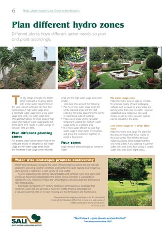 6           Rand Water’s Water Wise Guide to Landscaping




Plan different hydro zones
Different plants have different water needs so plan
and plant accordingly




T        he key design principle of a Water
         Wise landscape is to group plants
         with similar water requirements in
the same area. A landscape can have four
hydro zones: A high water usage zone,
                                                     small, and the high water usage zone even
                                                     smaller.
                                                        Also take into account the following:
                                                     • Plan no or low water usage zones for
                                                       windy exposed areas and the heat-
                                                                                                                    No water usage zone
                                                                                                                    Make this hydro zone as large as possible.
                                                                                                                    It comprises mainly of hard landscaping
                                                                                                                    surfaces such as paved or gravel areas and
                                                                                                                    parking areas that need no water. However,
a moderate water usage zone, a low water               collecting hot areas adjacent to the north-                  established local indigenous trees and
usage zone and a no water usage zone.                  or west-facing walls of buildings.                           shrubs, as well as many succulent species
This approach allows for small areas of high         • Make use of areas where rainwater                            can be included in this zone.
water and medium water usage plants, but               temporarily collects for medium water
at the same time results in water savings of           usage zones or a wetland area.                               Low water usage or ‘1 drop’ plant
between 30% and 80%.                                 • It is more water efficient to plant high                     zone
                                                       water usage ‘3 drop’ plants in containers                    Make this hydro zone large.The plants for
Plan different planting                                and group the containers together to                         this area are those that thrive mainly on
zones                                                  create a focal point.                                        the local rainfall. They tend to be local
For greatest water conservation most of the                                                                         indigenous plants. Once established, they
landscape should be designed as low water            Four zones                                                     only need a little, if any, watering. In summer
usage and no water usage zones. Make                 Apply the four zones principle to conserve                     water only once every four weeks. In winter
the moderate water usage zones relatively            water.                                                         water only once every eight weeks.



   Water Wise landscapes promote biodiversity
   Water Wise landscapes recognise the value of local indigenous plants that are naturally
   adapted to prevailing weather conditions and rainfall. And, quite logically, local indigenous
   plants provide a habitat for a wide variety of local wildlife.
      As ever-expanding cities destroy natural habitats and wetlands, many local plants and
   animals are becoming endangered, to the extent where extinction is a possibility.To
   highlight this new millennium threat, the United Nations declared 2010 the International
   Year of Biodiversity.
      Businesses can become 21st century ‘heroes’ by commissioning a landscape that
   conserves water and also provides a haven for wildlife. Practical advantages are
   a reduced water bill, little or no lawn mowing, and less fertilisation and maintenance.

                                             The predominantly indigenous plantings in the 43 hectare Veld
                                          Estate of the Woodlands Office Park is home to a wide variety of
                                                                wildlife. Landscapers: Servest Landscapers.
                                                                                          (Pic: Courtesy of SALI)




                                                                     “Don’t blow it – good planets are hard to find”
                                                                                 Time Magazine headline, 2007
 