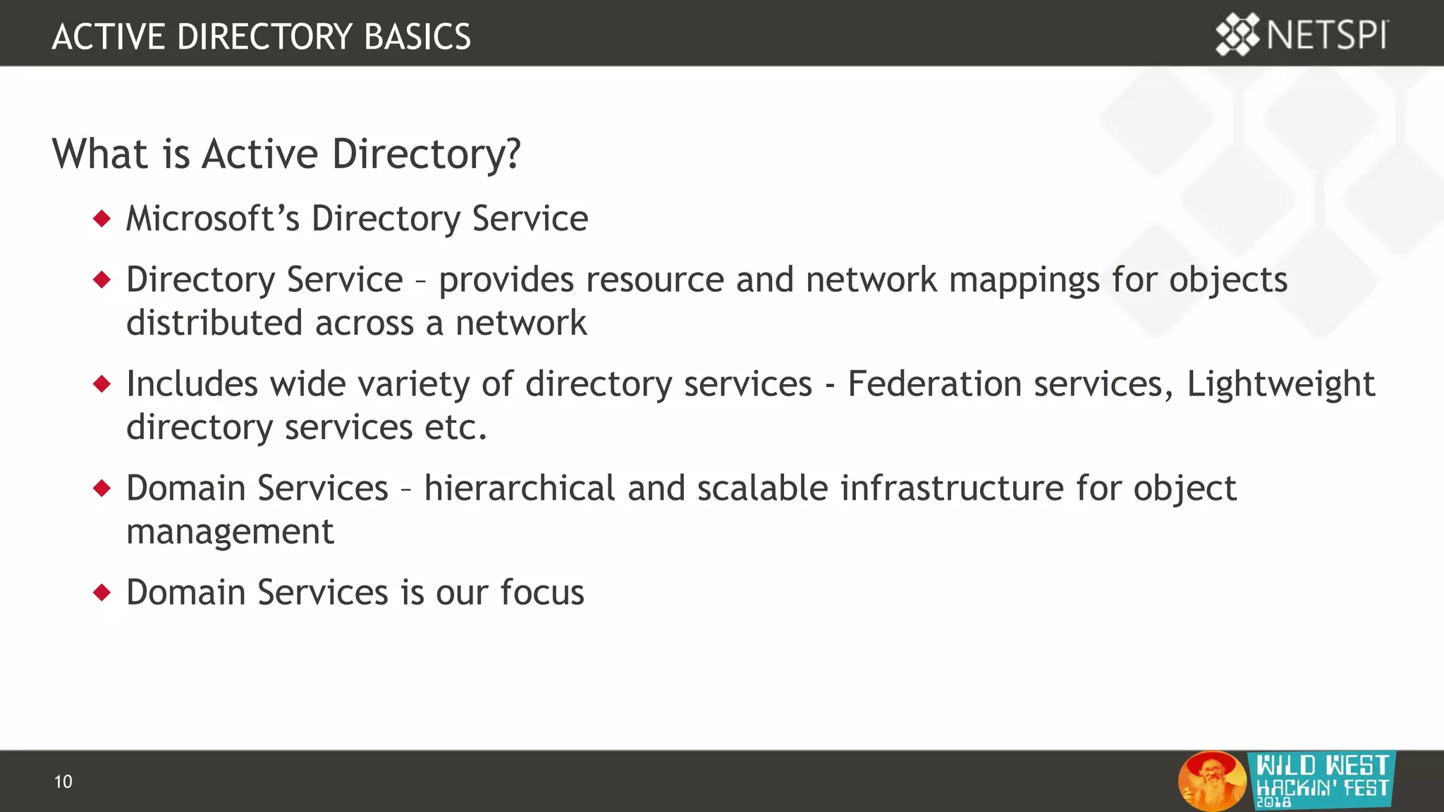 10 Confidential & Proprietary
ACTIVE DIRECTORY BASICS
What is Active Directory?
 Microsoft’s Directory Service
 Directory Service – provides resource and network mappings for objects
distributed across a network
 Includes wide variety of directory services - Federation services, Lightweight
directory services etc.
 Domain Services – hierarchical and scalable infrastructure for object
management
 Domain Services is our focus
 