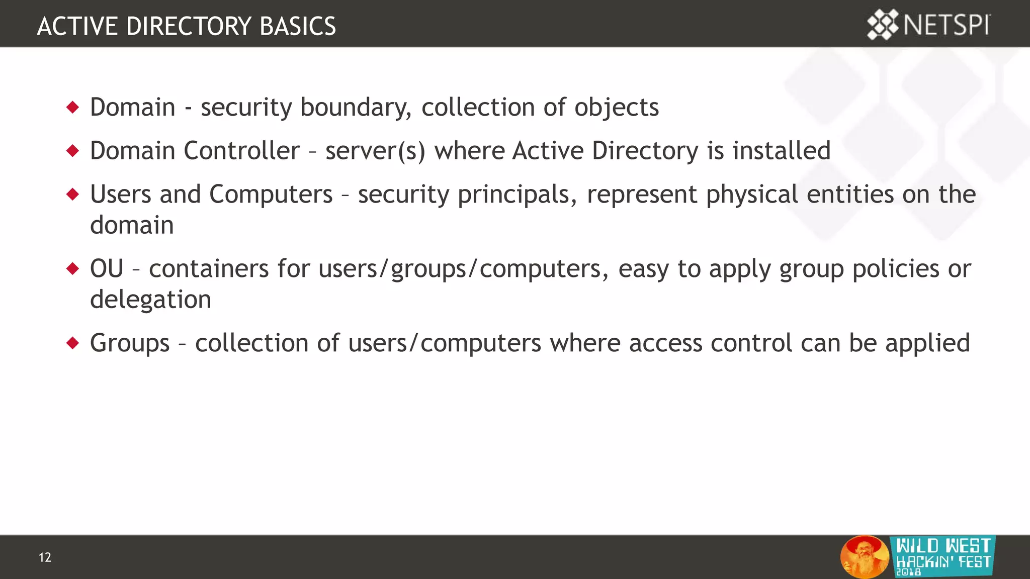 12 Confidential & Proprietary
ACTIVE DIRECTORY BASICS
 Domain - security boundary, collection of objects
 Domain Controller – server(s) where Active Directory is installed
 Users and Computers – security principals, represent physical entities on the
domain
 OU – containers for users/groups/computers, easy to apply group policies or
delegation
 Groups – collection of users/computers where access control can be applied
 