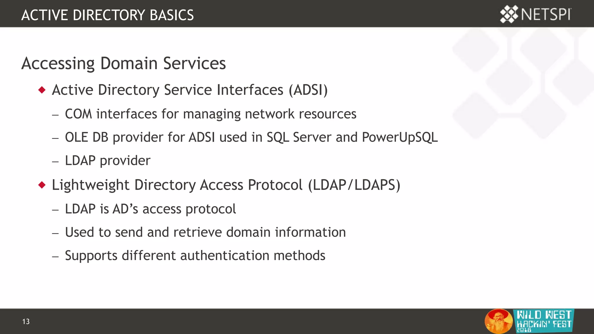 13 Confidential & Proprietary
ACTIVE DIRECTORY BASICS
Accessing Domain Services
 Active Directory Service Interfaces (ADSI)
 COM interfaces for managing network resources
 OLE DB provider for ADSI used in SQL Server and PowerUpSQL
 LDAP provider
 Lightweight Directory Access Protocol (LDAP/LDAPS)
 LDAP is AD’s access protocol
 Used to send and retrieve domain information
 Supports different authentication methods
 