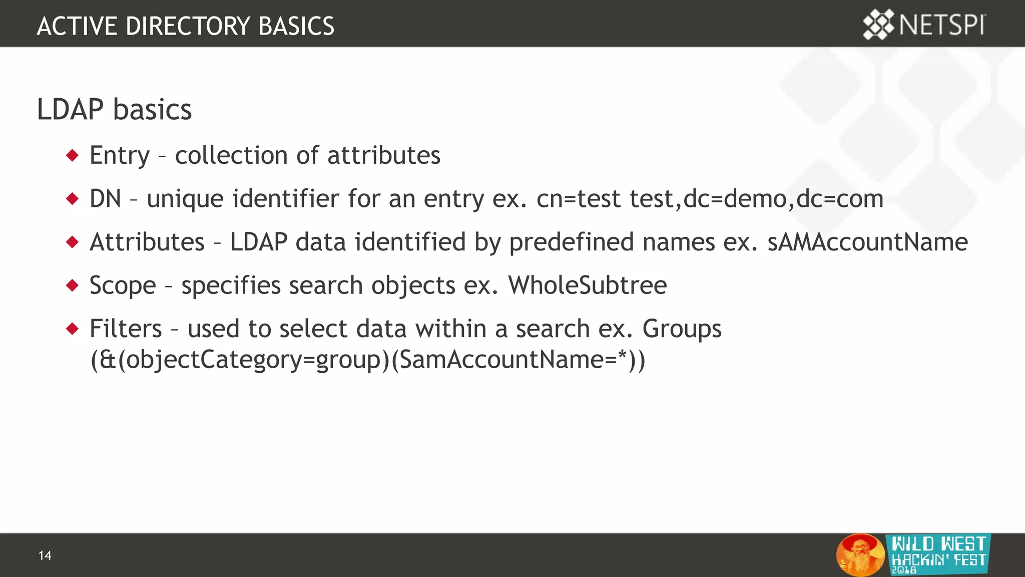 14 Confidential & Proprietary
ACTIVE DIRECTORY BASICS
LDAP basics
 Entry – collection of attributes
 DN – unique identifier for an entry ex. cn=test test,dc=demo,dc=com
 Attributes – LDAP data identified by predefined names ex. sAMAccountName
 Scope – specifies search objects ex. WholeSubtree
 Filters – used to select data within a search ex. Groups
(&(objectCategory=group)(SamAccountName=*))
 