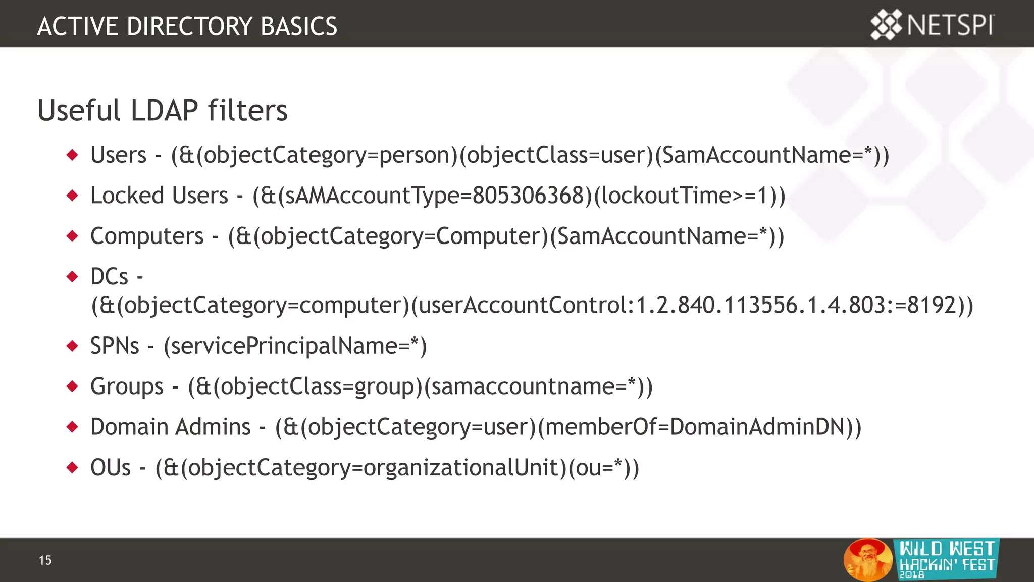 15 Confidential & Proprietary
ACTIVE DIRECTORY BASICS
Useful LDAP filters
 Users - (&(objectCategory=person)(objectClass=user)(SamAccountName=*))
 Locked Users - (&(sAMAccountType=805306368)(lockoutTime>=1))
 Computers - (&(objectCategory=Computer)(SamAccountName=*))
 DCs -
(&(objectCategory=computer)(userAccountControl:1.2.840.113556.1.4.803:=8192))
 SPNs - (servicePrincipalName=*)
 Groups - (&(objectClass=group)(samaccountname=*))
 Domain Admins - (&(objectCategory=user)(memberOf=DomainAdminDN))
 OUs - (&(objectCategory=organizationalUnit)(ou=*))
 
