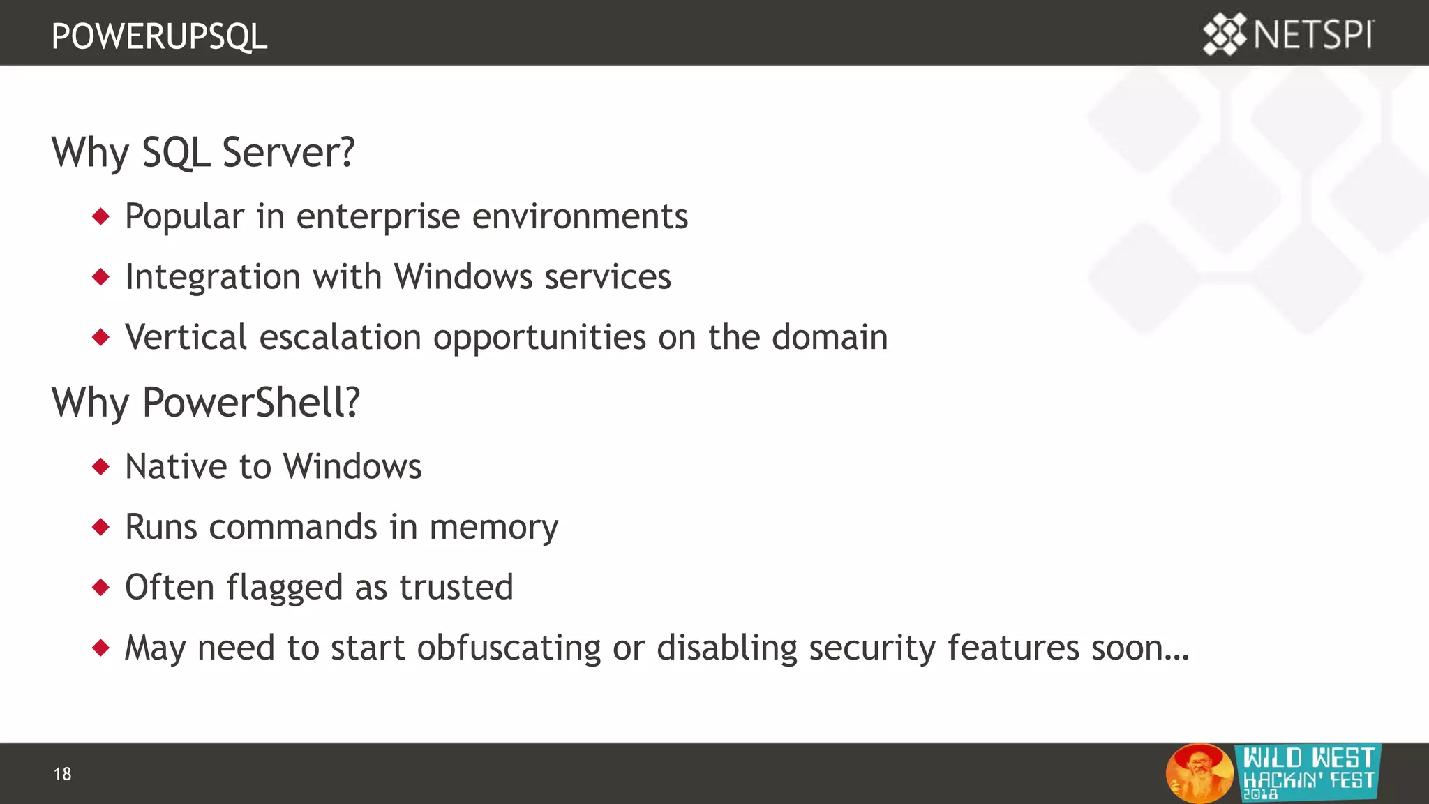 18 Confidential & Proprietary
POWERUPSQL
Why SQL Server?
 Popular in enterprise environments
 Integration with Windows services
 Vertical escalation opportunities on the domain
Why PowerShell?
 Native to Windows
 Runs commands in memory
 Often flagged as trusted
 May need to start obfuscating or disabling security features soon…
 