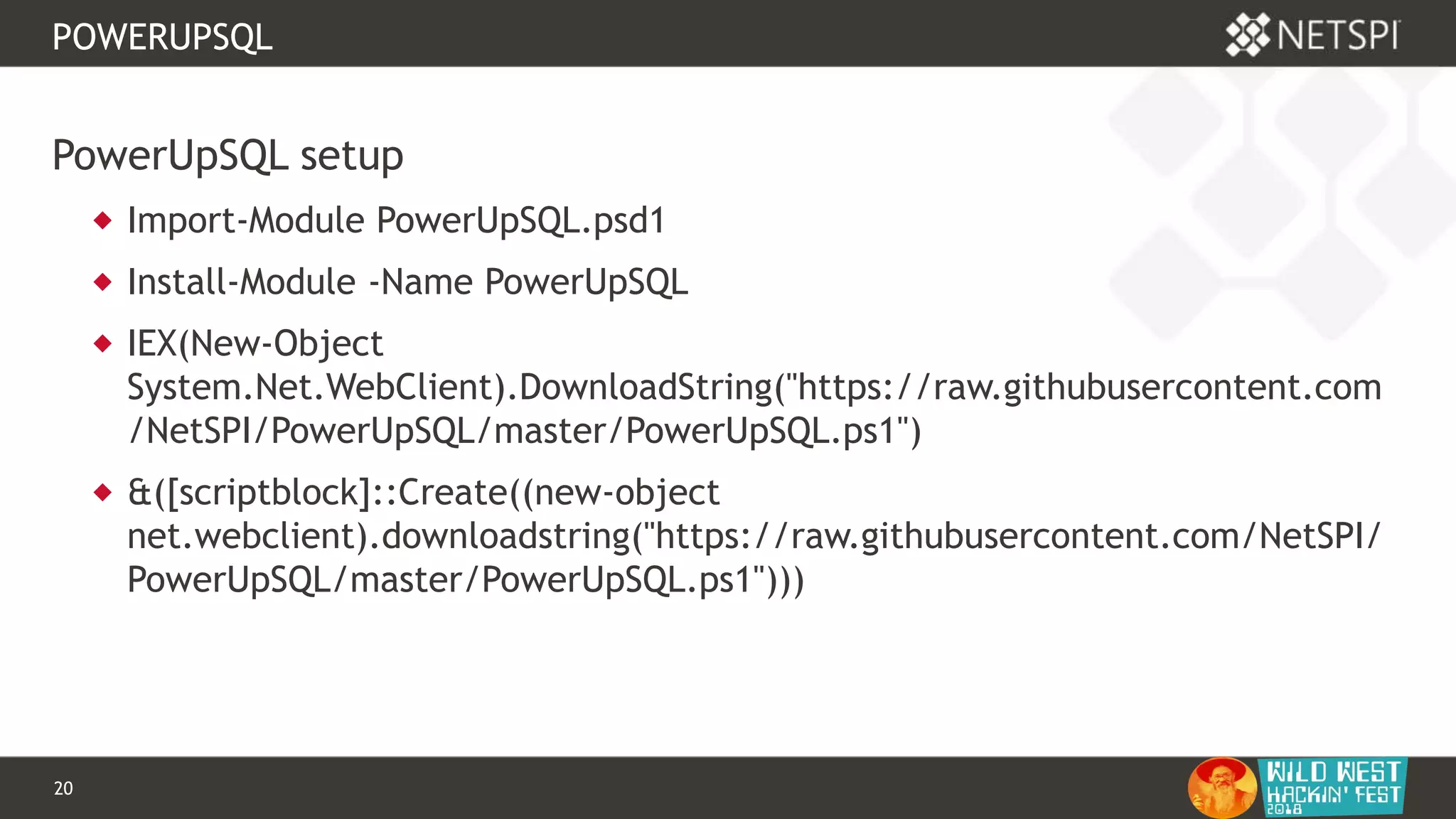 20 Confidential & Proprietary
POWERUPSQL
PowerUpSQL setup
 Import-Module PowerUpSQL.psd1
 Install-Module -Name PowerUpSQL
 IEX(New-Object
System.Net.WebClient).DownloadString("https://raw.githubusercontent.com
/NetSPI/PowerUpSQL/master/PowerUpSQL.ps1")
 &([scriptblock]::Create((new-object
net.webclient).downloadstring("https://raw.githubusercontent.com/NetSPI/
PowerUpSQL/master/PowerUpSQL.ps1")))
 