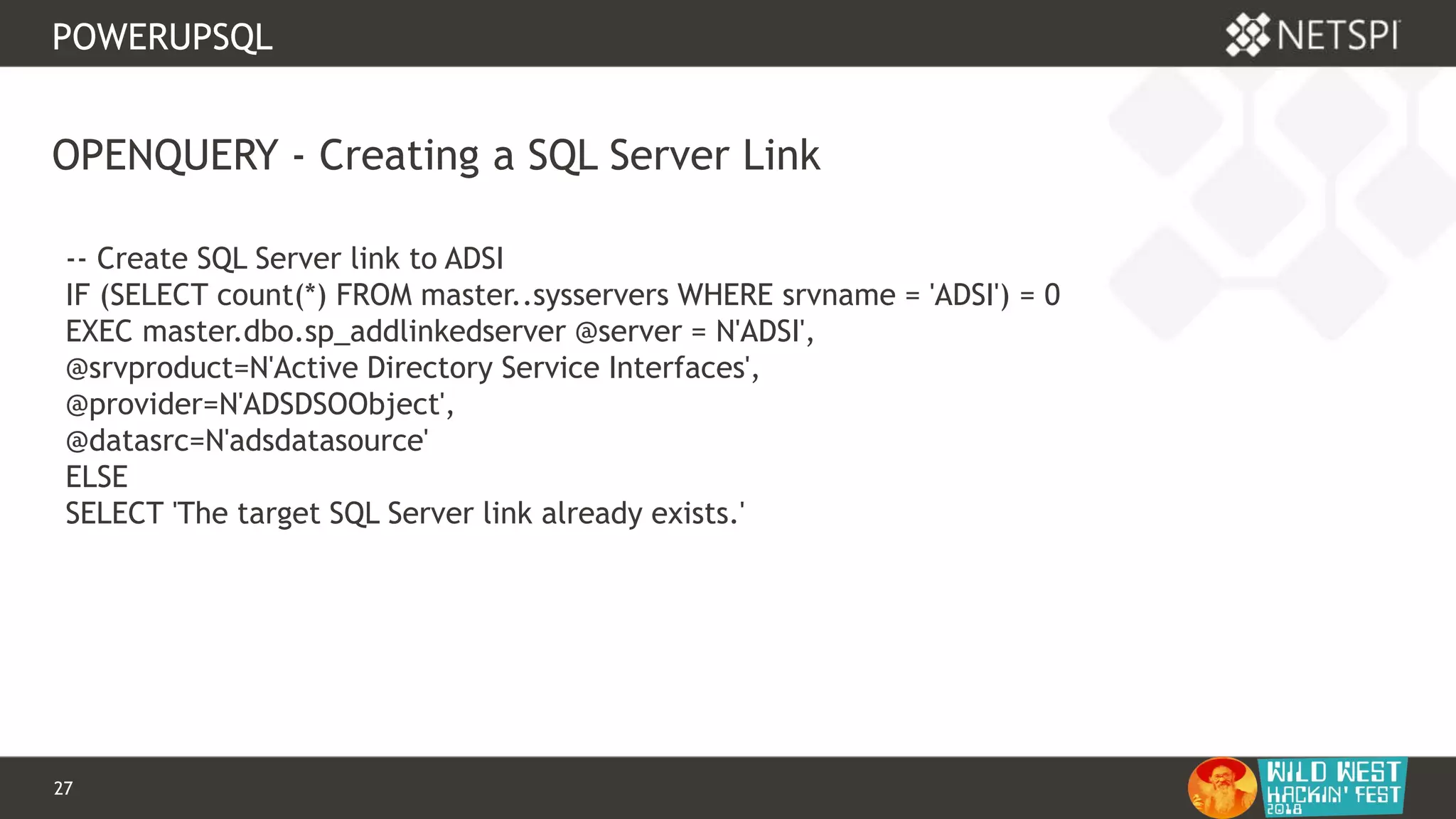 27 Confidential & Proprietary
POWERUPSQL
OPENQUERY - Creating a SQL Server Link
-- Create SQL Server link to ADSI
IF (SELECT count(*) FROM master..sysservers WHERE srvname = 'ADSI') = 0
EXEC master.dbo.sp_addlinkedserver @server = N'ADSI',
@srvproduct=N'Active Directory Service Interfaces',
@provider=N'ADSDSOObject',
@datasrc=N'adsdatasource'
ELSE
SELECT 'The target SQL Server link already exists.'
 