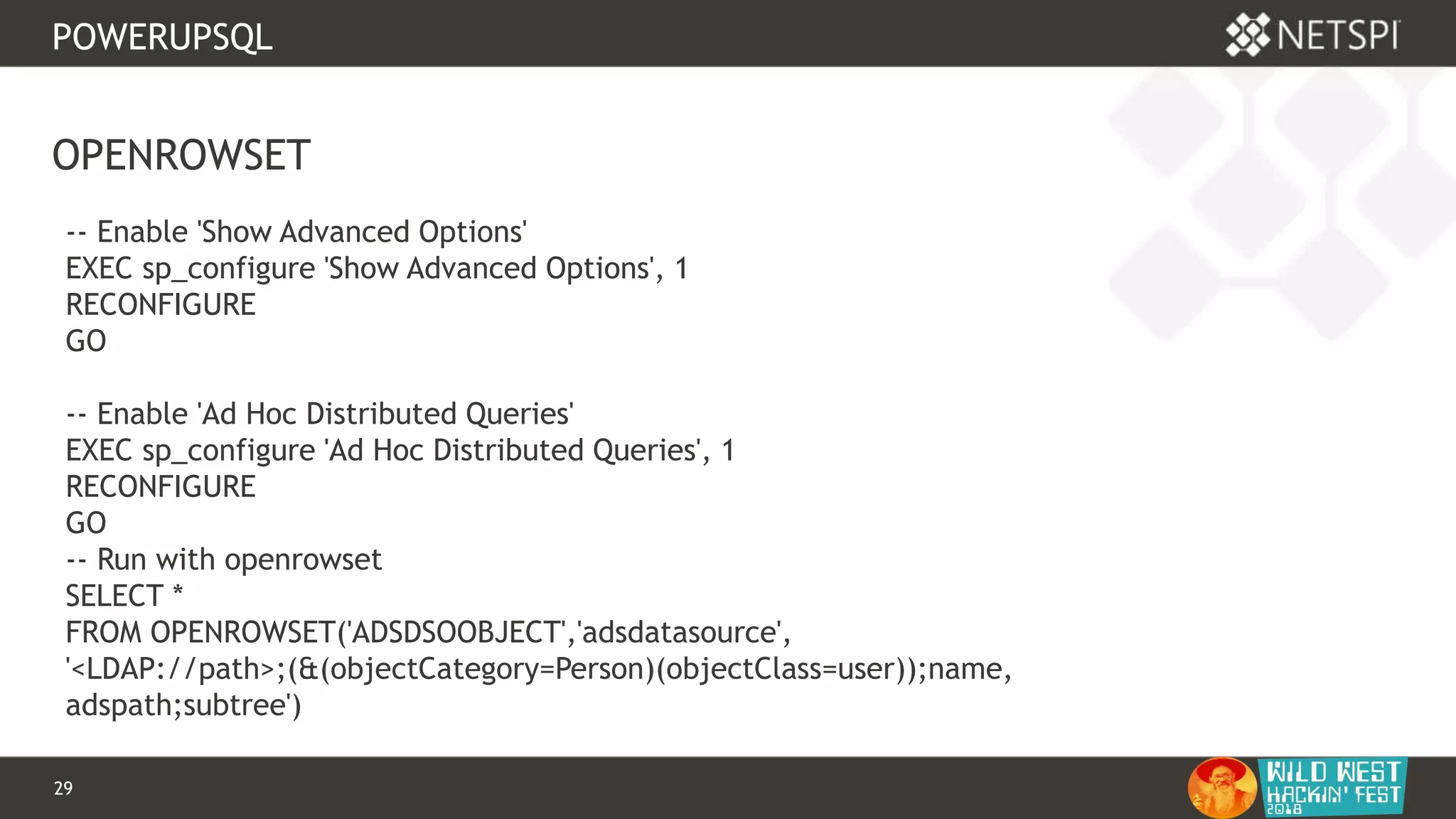 29 Confidential & Proprietary
POWERUPSQL
OPENROWSET
-- Enable 'Show Advanced Options'
EXEC sp_configure 'Show Advanced Options', 1
RECONFIGURE
GO
-- Enable 'Ad Hoc Distributed Queries'
EXEC sp_configure 'Ad Hoc Distributed Queries', 1
RECONFIGURE
GO
-- Run with openrowset
SELECT *
FROM OPENROWSET('ADSDSOOBJECT','adsdatasource',
'<LDAP://path>;(&(objectCategory=Person)(objectClass=user));name,
adspath;subtree')
 