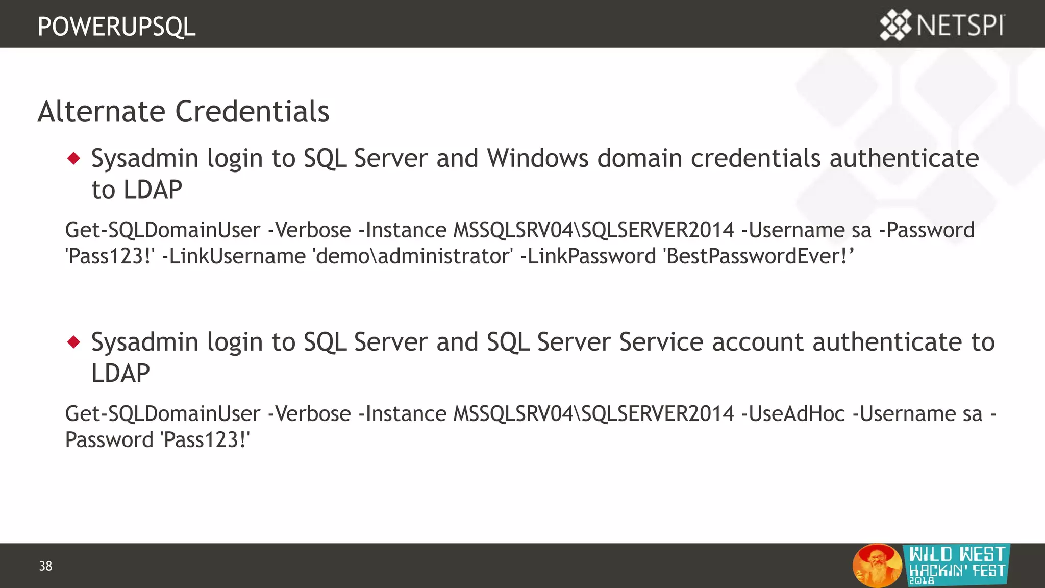 38 Confidential & Proprietary
POWERUPSQL
Alternate Credentials
 Sysadmin login to SQL Server and Windows domain credentials authenticate
to LDAP
Get-SQLDomainUser -Verbose -Instance MSSQLSRV04SQLSERVER2014 -Username sa -Password
'Pass123!' -LinkUsername 'demoadministrator' -LinkPassword 'BestPasswordEver!’
 Sysadmin login to SQL Server and SQL Server Service account authenticate to
LDAP
Get-SQLDomainUser -Verbose -Instance MSSQLSRV04SQLSERVER2014 -UseAdHoc -Username sa -
Password 'Pass123!'
 