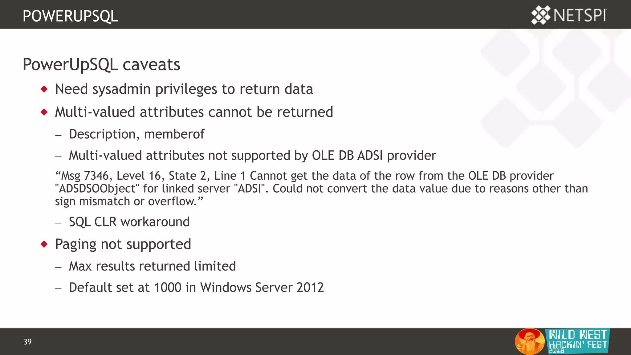 39 Confidential & Proprietary
POWERUPSQL
PowerUpSQL caveats
 Need sysadmin privileges to return data
 Multi-valued attributes cannot be returned
 Description, memberof
 Multi-valued attributes not supported by OLE DB ADSI provider
“Msg 7346, Level 16, State 2, Line 1 Cannot get the data of the row from the OLE DB provider
"ADSDSOObject" for linked server "ADSI". Could not convert the data value due to reasons other than
sign mismatch or overflow.”
 SQL CLR workaround
 Paging not supported
 Max results returned limited
 Default set at 1000 in Windows Server 2012
 