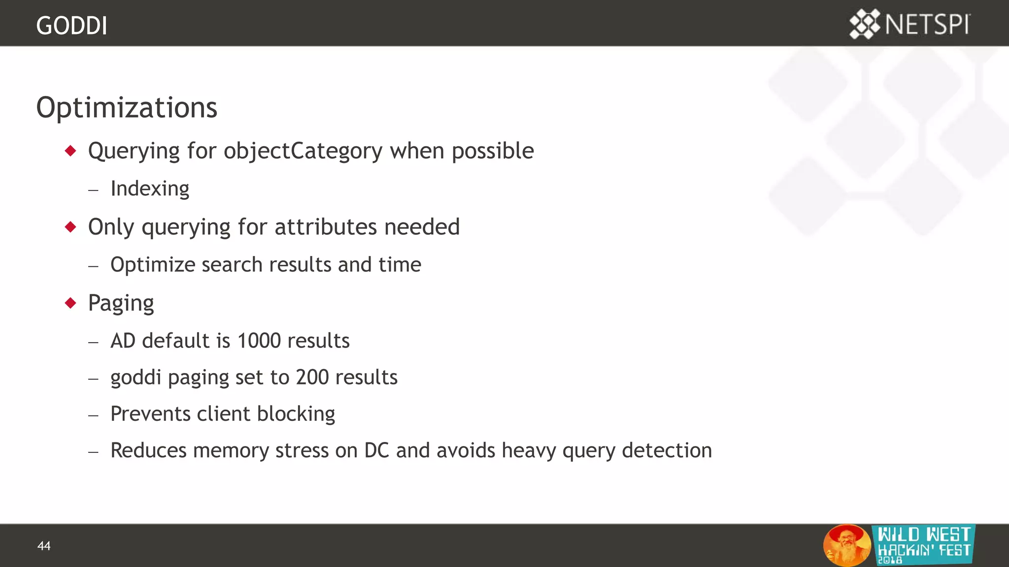 44 Confidential & Proprietary
GODDI
Optimizations
 Querying for objectCategory when possible
 Indexing
 Only querying for attributes needed
 Optimize search results and time
 Paging
 AD default is 1000 results
 goddi paging set to 200 results
 Prevents client blocking
 Reduces memory stress on DC and avoids heavy query detection
 