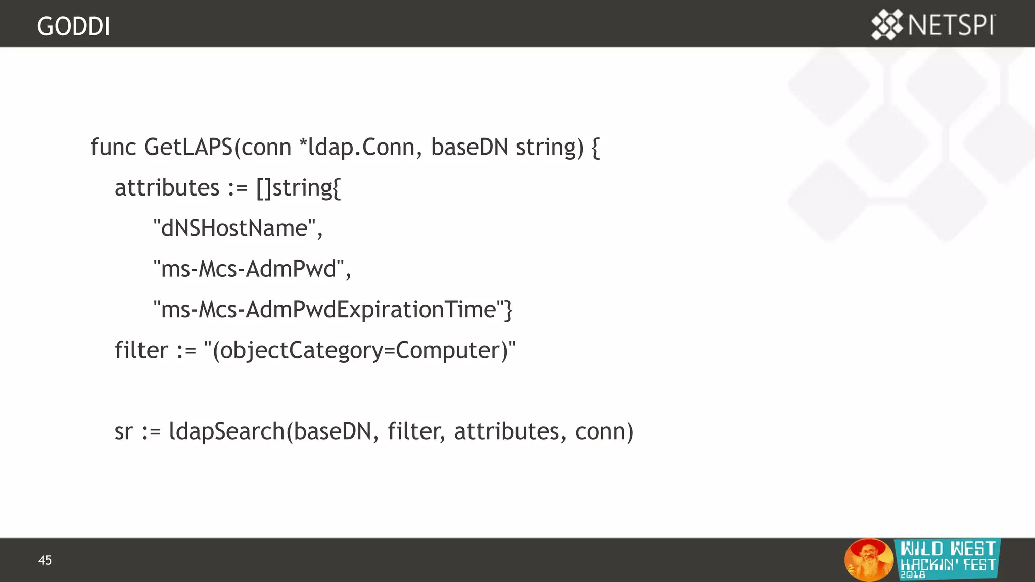 45 Confidential & Proprietary
GODDI
func GetLAPS(conn *ldap.Conn, baseDN string) {
attributes := []string{
"dNSHostName",
"ms-Mcs-AdmPwd",
"ms-Mcs-AdmPwdExpirationTime"}
filter := "(objectCategory=Computer)"
sr := ldapSearch(baseDN, filter, attributes, conn)
 