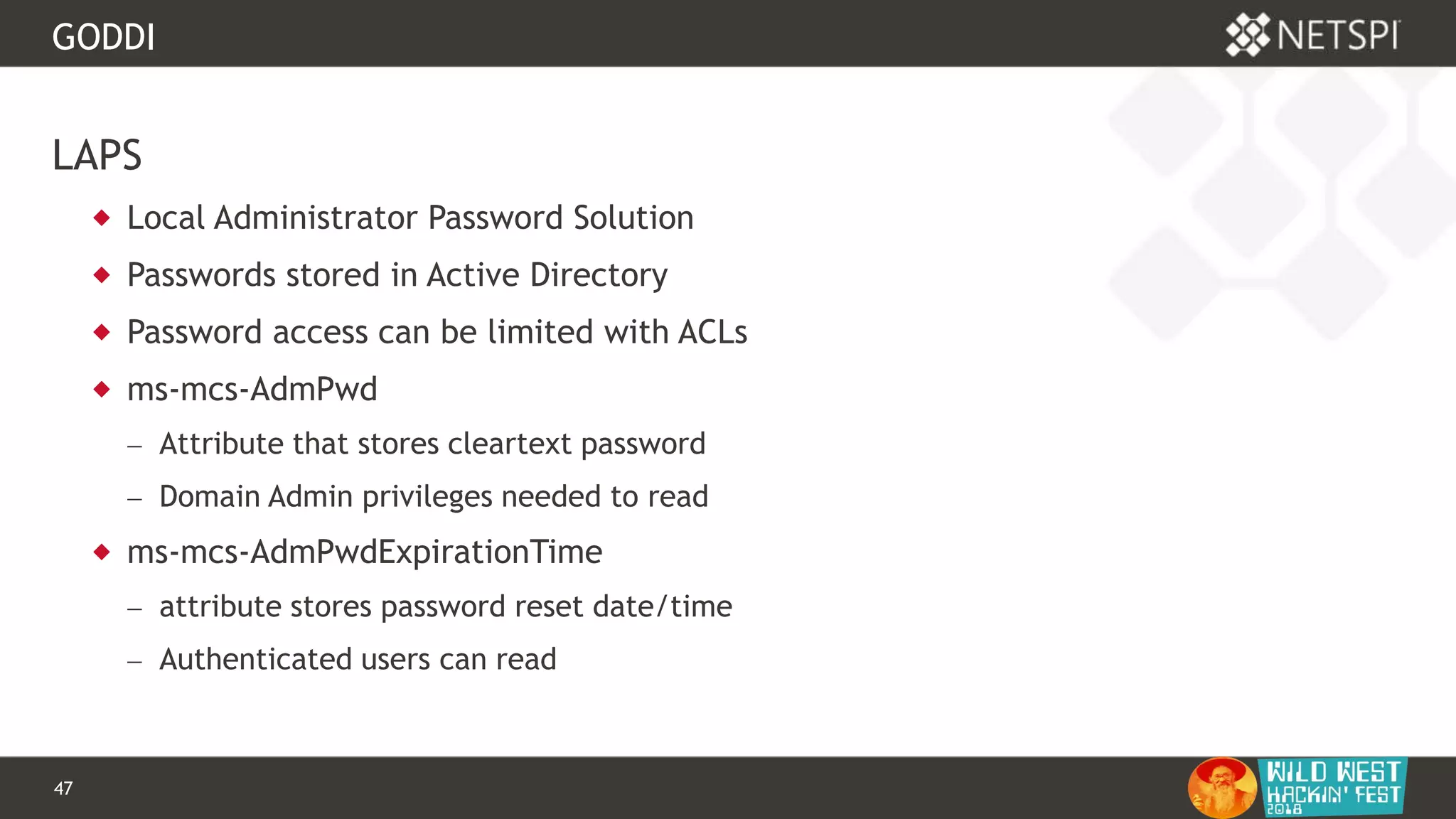 47 Confidential & Proprietary
GODDI
LAPS
 Local Administrator Password Solution
 Passwords stored in Active Directory
 Password access can be limited with ACLs
 ms-mcs-AdmPwd
 Attribute that stores cleartext password
 Domain Admin privileges needed to read
 ms-mcs-AdmPwdExpirationTime
 attribute stores password reset date/time
 Authenticated users can read
 
