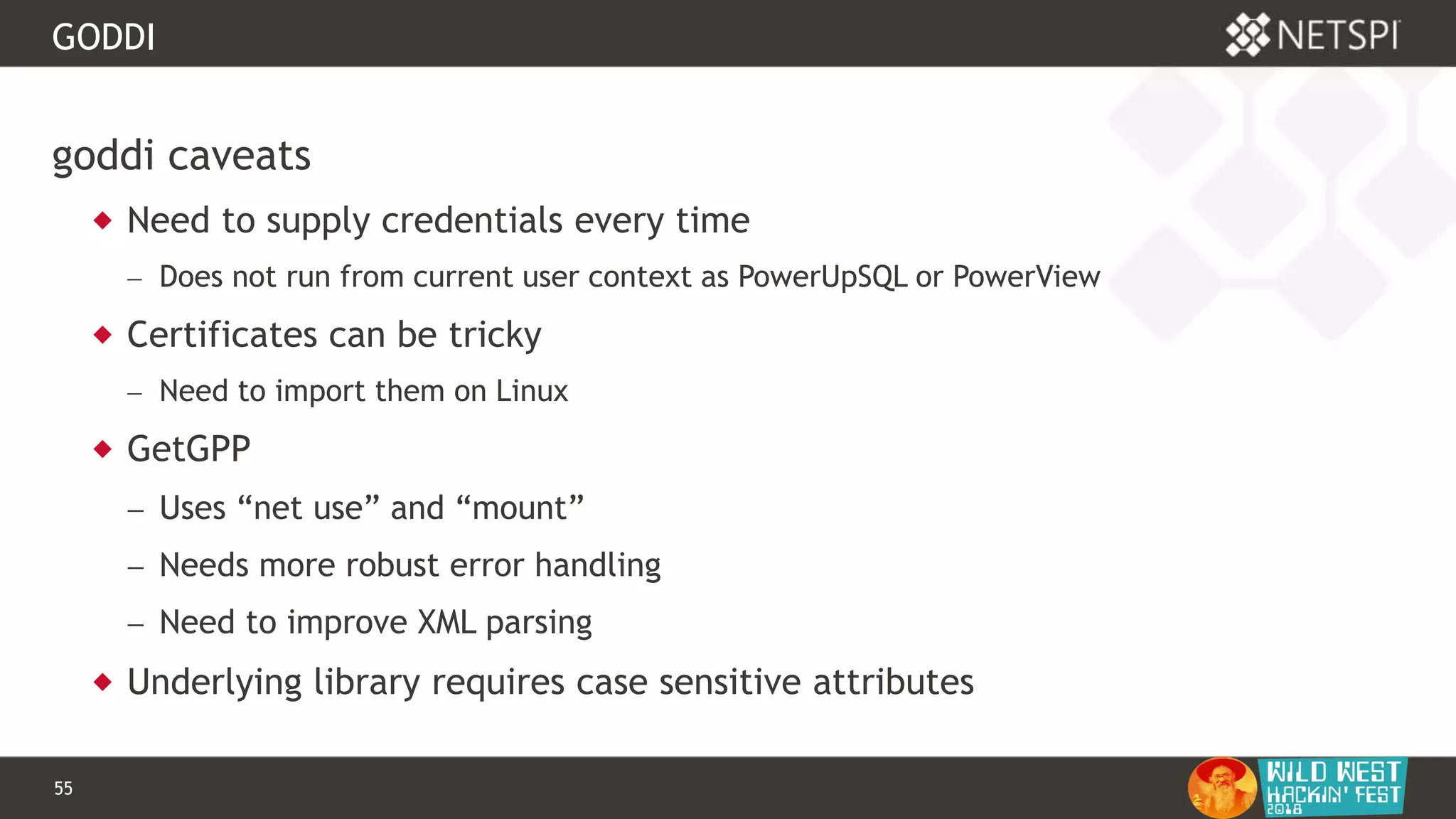 55 Confidential & Proprietary
GODDI
goddi caveats
 Need to supply credentials every time
 Does not run from current user context as PowerUpSQL or PowerView
 Certificates can be tricky
 Need to import them on Linux
 GetGPP
 Uses “net use” and “mount”
 Needs more robust error handling
 Need to improve XML parsing
 Underlying library requires case sensitive attributes
 