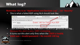 © Black Hills Information Security | @BHInfoSecurity
What log?
• This is what a failed RDP using NLA should look like:
• …But authenticating via NLA doesn’t <ALWAYS> generate this log…
Because this alert is very, VERY misleading.
• It turns out this alert only fires when the USER is invalid.
• Valid user + invalid password = No eventID 140 log
Remember this is an “Applications and Services Log”... not “Security”
 