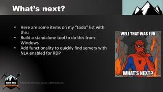 © Black Hills Information Security | @BHInfoSecurity
What’s next?
• Here are some items on my “todo” list with
this:
• Build a standalone tool to do this from
Windows
• Add functionality to quickly find servers with
NLA enabled for RDP
 