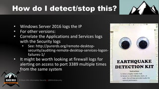 © Black Hills Information Security | @BHInfoSecurity
How do I detect/stop this?
• Windows Server 2016 logs the IP
• For other versions:
• Correlate the Applications and Services logs
with the Security logs
• See: http://purerds.org/remote-desktop-
security/auditing-remote-desktop-services-logon-
failures-1/
• It might be worth looking at firewall logs for
alerting on access to port 3389 multiple times
from the same system
 