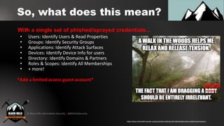 © Black Hills Information Security | @BHInfoSecurity
So, what does this mean?
• Users: Identify Users & Read Properties
• Groups: Identify Security Groups
• Applications: Identify Attack Surfaces
• Devices: Identify Device Info for users
• Directory: Identify Domains & Partners
• Roles & Scopes: Identify All Memberships
• + more!
*Add a limited access guest account*
With a single set of phished/sprayed credentials...
https://docs.microsoft.com/en-us/azure/active-directory/fundamentals/users-default-permissions
 
