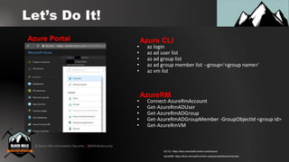 © Black Hills Information Security | @BHInfoSecurity
Let’s Do It!
• az login
• az ad user list
• az ad group list
• az ad group member list --group='<group name>'
• az vm list
Azure CLIAzure Portal
• Connect-AzureRmAccount
• Get-AzureRmADUser
• Get-AzureRmADGroup
• Get-AzureRmADGroupMember -GroupObjectId <group id>
• Get-AzureRmVM
AzureRM
AzureRM: https://docs.microsoft.com/en-us/powershell/azure/overview
AZ CLI: https://docs.microsoft.com/en-us/cli/azure/
 