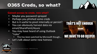© Black Hills Information Security | @BHInfoSecurity
O365 Creds, so what?
• Maybe you password sprayed
• Perhaps you phished some creds
• But is it useful to pivot internally or persist?
• You can obviously harvest data via
email/SharePoint/Azure
• You may have heard of using Outlook
“rules”
• This has been patched by Microsoft though…
• Let’s talk about some new hotness
Gained access to creds, now what?
 