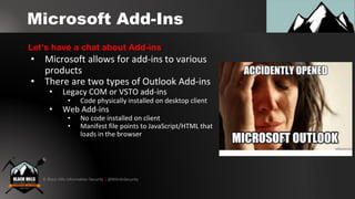 © Black Hills Information Security | @BHInfoSecurity
Microsoft Add-Ins
• Microsoft allows for add-ins to various
products
• There are two types of Outlook Add-ins
• Legacy COM or VSTO add-ins
• Code physically installed on desktop client
• Web Add-ins
• No code installed on client
• Manifest file points to JavaScript/HTML that
loads in the browser
Let’s have a chat about Add-ins
 