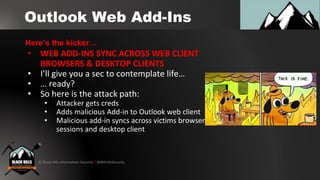 © Black Hills Information Security | @BHInfoSecurity
Outlook Web Add-Ins
• WEB ADD-INS SYNC ACROSS WEB CLIENT
BROWSERS & DESKTOP CLIENTS
• I’ll give you a sec to contemplate life…
• … ready?
• So here is the attack path:
• Attacker gets creds
• Adds malicious Add-in to Outlook web client
• Malicious add-in syncs across victims browser
sessions and desktop client
Here’s the kicker…
 