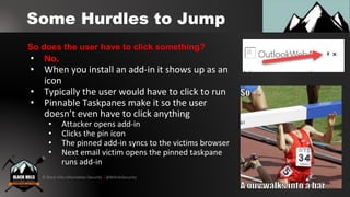 © Black Hills Information Security | @BHInfoSecurity
Some Hurdles to Jump
• No.
• When you install an add-in it shows up as an
icon
• Typically the user would have to click to run
• Pinnable Taskpanes make it so the user
doesn’t even have to click anything
• Attacker opens add-in
• Clicks the pin icon
• The pinned add-in syncs to the victims browser
• Next email victim opens the pinned taskpane
runs add-in
So does the user have to click something?
 