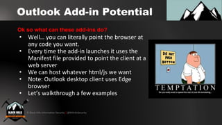 © Black Hills Information Security | @BHInfoSecurity
Outlook Add-in Potential
• Well… you can literally point the browser at
any code you want.
• Every time the add-in launches it uses the
Manifest file provided to point the client at a
web server
• We can host whatever html/js we want
• Note: Outlook desktop client uses Edge
browser
• Let’s walkthrough a few examples
Ok so what can these add-ins do?
 