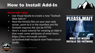 © Black Hills Information Security | @BHInfoSecurity
How to Install Add-In
• Use Visual Studio to create a new “Outlook
Web Add-In”
• Host the html/js files on your own web
server, point to it in the manifest.xml file
• Outlook requires the site be HTTPS
• Here’s a basic tutorial for creating an Add-in
that reads some attributes of email items
• https://docs.microsoft.com/en-
us/outlook/add-ins/quick-start?tabs=visual-
studio
Server-side setup
 
