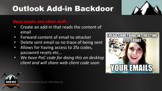 © Black Hills Information Security | @BHInfoSecurity
Outlook Add-in Backdoor
• Create an add-in that reads the content of
email
• Forward content of email to attacker
• Delete sent email so no trace of being sent
• Allows for having access to 2fa codes,
password resets etc…
• We have PoC code for doing this on desktop
client and will share web client code soon
Steal emails and other stuff...
 