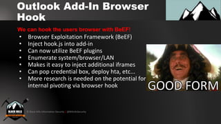 © Black Hills Information Security | @BHInfoSecurity
Outlook Add-In Browser
Hook
• Browser Exploitation Framework (BeEF)
• Inject hook.js into add-in
• Can now utilize BeEF plugins
• Enumerate system/browser/LAN
• Makes it easy to inject additional iframes
• Can pop credential box, deploy hta, etc...
• More research is needed on the potential for
internal pivoting via browser hook
We can hook the users browser with BeEF!
 