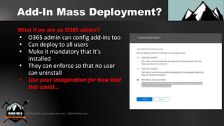 © Black Hills Information Security | @BHInfoSecurity
Add-In Mass Deployment?
• O365 admin can config add-ins too
• Can deploy to all users
• Make it mandatory that it’s
installed
• They can enforce so that no user
can uninstall
• Use your imagination for how bad
this could…
What if we are an O365 admin?
 