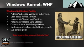 © Black Hills Information Security | @BHInfoSecurity
Windows Kernel: WNF
• Publish/Subscribe Windows Subsystem
• Uses State names to track
• User-mode/Kernel Notifications
• Persistent/Volatile Data Storage
• Cross-platform Mobile/App/Xbox
• Undocumented/Potentially Undetectable
• Sub before pub!
Windows Notification Facility
*Major props to Alex Ionescu & Gabrielle Viala*
 