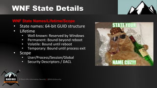 © Black Hills Information Security | @BHInfoSecurity
WNF State Details
• State names: 64-bit GUID structure
• Lifetime
• Well-known: Reserved by Windows
• Permanent: Bound beyond reboot
• Volatile: Bound until reboot
• Temporary: Bound until process exit
• Scope
• User/Process/Session/Global
• Security Descriptors / DACL
WNF State Names/Lifetime/Scope
 