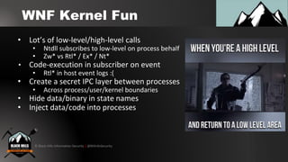 © Black Hills Information Security | @BHInfoSecurity
WNF Kernel Fun
• Lot’s of low-level/high-level calls
• Ntdll subscribes to low-level on process behalf
• Zw* vs Rtl* / Ex* / Nt*
• Code-execution in subscriber on event
• Rtl* in host event logs :(
• Create a secret IPC layer between processes
• Across process/user/kernel boundaries
• Hide data/binary in state names
• Inject data/code into processes
 