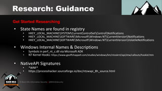 © Black Hills Information Security | @BHInfoSecurity
Research: Guidance
• State Names are found in registry
• HKEY_LOCAL_MACHINESYSTEMCurrentControlSetControlNotifications
• HKEY_LOCAL_MACHINESOFTWAREMicrosoftWindows NTCurrentVersionNotifications
• HKEY_LOCAL_MACHINESOFTWAREMicrosoftWindows NTCurrentVersionVolatileNotifications
• Windows Internal Names & Descriptions
• Symbols in perf_nt_c.dll via Microsoft ADK
• NT Kernel Hooks: https://www.geoffchappell.com/studies/windows/km/ntoskrnl/api/etw/callouts/hookid.htm
• NativeAPI Signatures
• *WNF*
• https://processhacker.sourceforge.io/doc/ntzwapi_8h_source.html
Get Started Researching
 