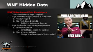 © Black Hills Information Security | @BHInfoSecurity
WNF Hidden Data
1. Code execution runs Stage 1 payload
2. Stage 1 checks if Stage 2 payload in State name
a. Yes: run Stage 2
b. No: Fetch Stage 2 from C2
i. Publish in State name then run
3. Stage 2 subscribe to shutdown/user-presence
a. Shutdown callback
i. Write Stage 1 to disk for start-up
b. User-presence callback
i. Change jitter? Commands? Nuke the box?
WNF Side-channel Data Persistence
 