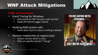 © Black Hills Information Security | @BHInfoSecurity
WNF Attack Mitigations
• Event Tracing for Windows
• Only works for Rtl* function calls not Zw*
• Hooks NT Kernel Logger Events
• Hooking Ntdll system calls
• Great idea if you're crazy or writing malware
• Monitor read/writes to registry keys
• System service which is loud
• Filter on specific entries? *shrug*
TLDR; we’re screwed...
 