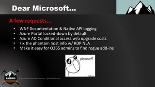 © Black Hills Information Security | @BHInfoSecurity
Dear Microsoft...
A few requests...
• WNF Documentation & Native API logging
• Azure Portal locked-down by default
• Azure AD Conditional access w/o upgrade costs
• Fix the phantom host info w/ RDP NLA
• Make it easy for O365 admins to find rogue add-ins
 