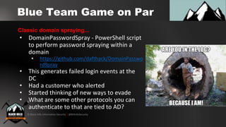 © Black Hills Information Security | @BHInfoSecurity
Blue Team Game on Par
• DomainPasswordSpray - PowerShell script
to perform password spraying within a
domain
• https://github.com/dafthack/DomainPasswo
rdSpray
• This generates failed login events at the
DC
• Had a customer who alerted
• Started thinking of new ways to evade
• What are some other protocols you can
authenticate to that are tied to AD?
Classic domain spraying...
 