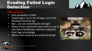 © Black Hills Information Security | @BHInfoSecurity
Evading Failed Login
Detection
• One possibility is OWA
• Failed logins are in the IIS logs, not in the
Windows Security log
• But… are you watching the IIS logs?
• Many of our customers have seen us use or
talk about MailSniper and have adjusted
their logs accordingly.
• Where else could we try authenticating?
OWA spraying...
 