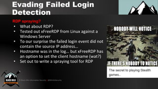 © Black Hills Information Security | @BHInfoSecurity
Evading Failed Login
Detection
• What about RDP?
• Tested out xFreeRDP from Linux against a
Windows Server
• To our surprise the failed login event did not
contain the source IP address…
• Hostname was in the log… but xFreeRDP has
an option to set the client hostname (wat?)
• Set out to write a spraying tool for RDP
RDP spraying?
 