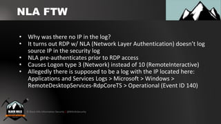 © Black Hills Information Security | @BHInfoSecurity
NLA FTW
• Why was there no IP in the log?
• It turns out RDP w/ NLA (Network Layer Authentication) doesn’t log
source IP in the security log
• NLA pre-authenticates prior to RDP access
• Causes Logon type 3 (Network) instead of 10 (RemoteInteractive)
• Allegedly there is supposed to be a log with the IP located here:
Applications and Services Logs > Microsoft > Windows >
RemoteDesktopServices-RdpCoreTS > Operational (Event ID 140)
 
