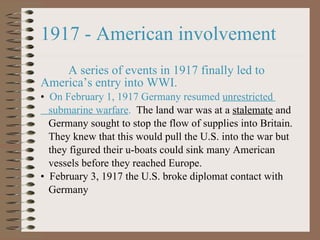 1917 - American involvement  A series of events in 1917 finally led to America ’s entry into WWI. On February 1, 1917 Germany resumed  unrestricted  submarine warfare .   The land war was at a  stalemate  and  Germany sought to stop the flow of supplies into Britain.  They knew that this would pull the U.S. into the war but  they figured their u-boats could sink many American  vessels before they reached Europe. February 3, 1917 the U.S. broke diplomat contact with  Germany  