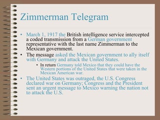 Zimmerman Telegram  March 1, 1917 the  British intelligence service intercepted a coded transmission from a  German government  representative with the last name Zimmerman to the Mexican government. The message  asked the Mexican government to ally itself with Germany and attack the United States. In return  Germany told Mexico that they could have the Western portions of the United States that were taken in the Mexican American war. The United States was outraged, the U.S. Congress declared war on Germany; Congress and the President sent an urgent message to Mexico warning the nation not to attack the U.S. 
