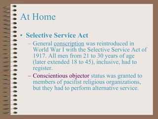 At Home Selective Service Act General  conscription  was reintroduced in World War I with the Selective Service Act of 1917. All men from 21 to 30 years of age (later extended 18 to 45), inclusive, had to register. Conscientious objector  status was granted to members of pacifist religious organizations, but they had to perform alternative service. 