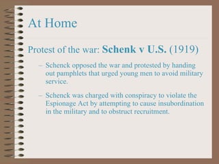 At Home Protest of the war:  Schenk v U.S.  (1919) Schenck opposed the war and protested by handing out pamphlets that urged young men to avoid military service. Schenck was charged with conspiracy to violate the Espionage Act by attempting to cause insubordination in the military and to obstruct recruitment. 