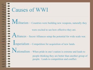 Causes of WWI M ilitarism –  Countries were building new weapons, naturally they  were excited to see how effective they are. A lliances  – Secret Alliances setup the potential for wide scale war. I mperialism  – Competition for acquisition of new lands. N ationalism  – When pride in one ’s nation is extreme and leads to  people thinking they are better than another group of  people.  Leads to competition and conflict. 
