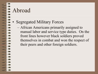 Abroad Segregated Military Forces African Americans primarily assigned to manual labor and service type duties.  On the front lines however black soldiers proved themselves in combat and won the respect of their peers and other foreign soldiers. 